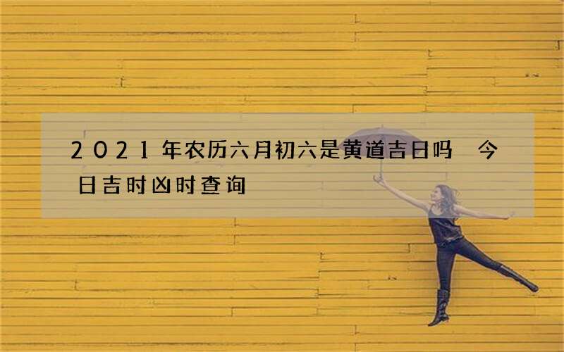 2021年农历六月初六是黄道吉日吗 今日吉时凶时查询